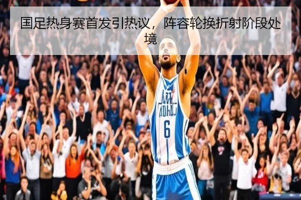 国足热身赛首发引热议，阵容轮换折射阶段处境